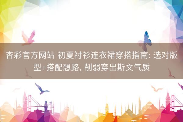 杏彩官方网站 初夏衬衫连衣裙穿搭指南: 选对版型+搭配想路， 削弱穿出斯文气质