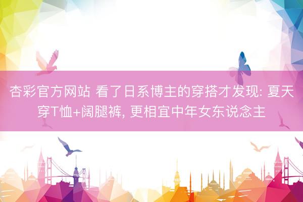 杏彩官方网站 看了日系博主的穿搭才发现: 夏天穿T恤+阔腿裤， 更相宜中年女东说念主