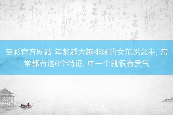 杏彩官方网站 年龄越大越排场的女东说念主， 常常都有这6个特征， 中一个就很有贵气