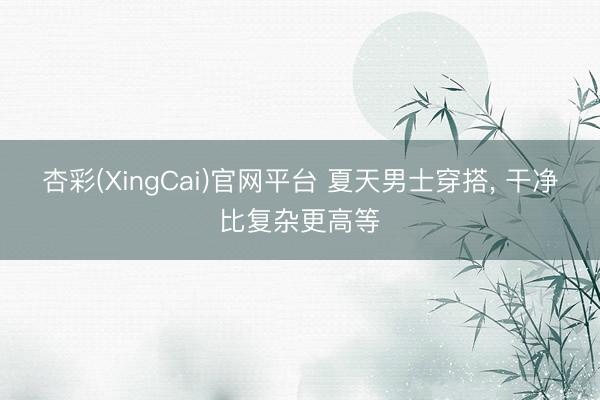 杏彩(XingCai)官网平台 夏天男士穿搭， 干净比复杂更高等