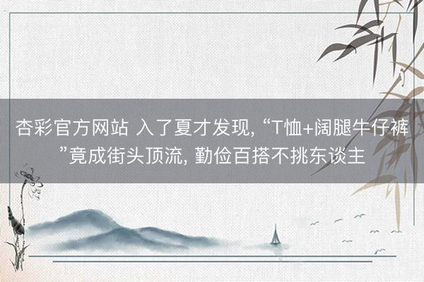 杏彩官方网站 入了夏才发现， “T恤+阔腿牛仔裤”竟成街头顶流， 勤俭百搭不挑东谈主