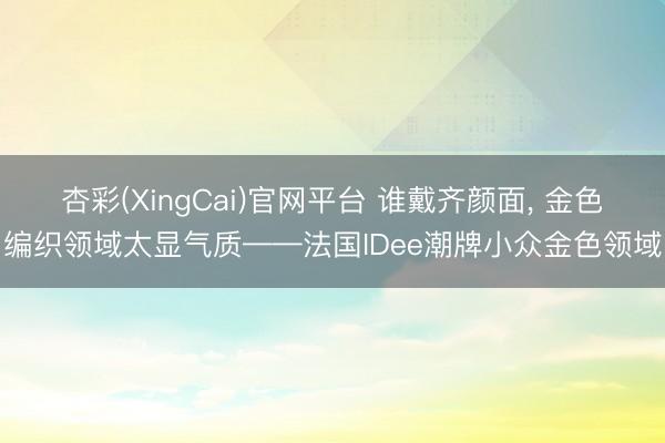 杏彩(XingCai)官网平台 谁戴齐颜面， 金色编织领域太显气质——法国IDee潮牌小众金色领域