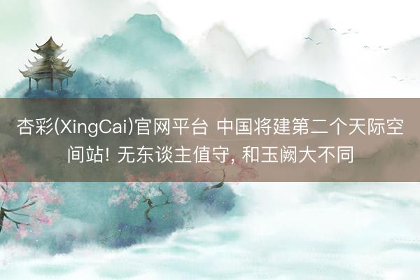 杏彩(XingCai)官网平台 中国将建第二个天际空间站! 无东谈主值守， 和玉阙大不同