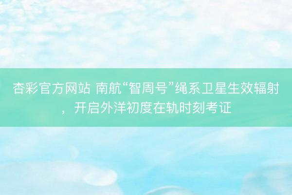 杏彩官方网站 南航“智周号”绳系卫星生效辐射，开启外洋初度在轨时刻考证