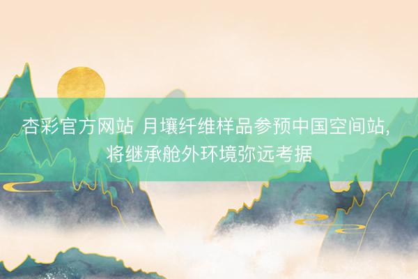 杏彩官方网站 月壤纤维样品参预中国空间站， 将继承舱外环境弥远考据