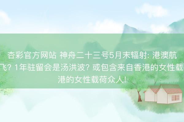 杏彩官方网站 神舟二十三号5月末辐射: 港澳航天员首飞? 1年驻留会是汤洪波? 或包含来自香港的女性载荷众人!