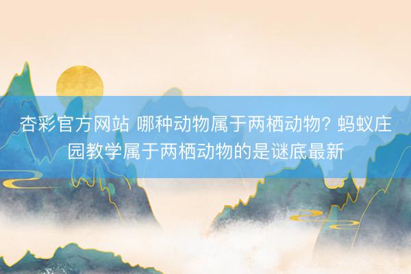 杏彩官方网站 哪种动物属于两栖动物? 蚂蚁庄园教学属于两栖动物的是谜底最新