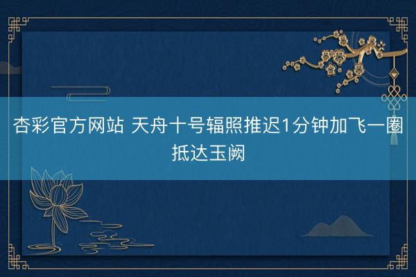 杏彩官方网站 天舟十号辐照推迟1分钟加飞一圈抵达玉阙