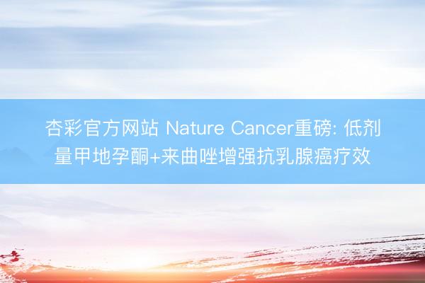 杏彩官方网站 Nature Cancer重磅: 低剂量甲地孕酮+来曲唑增强抗乳腺癌疗效