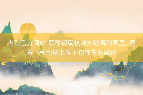 杏彩官方网站 寰球初度核爆炸玻璃残毁里， 藏着一种地球上本不该存在的晶体
