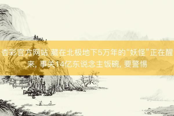 杏彩官方网站 藏在北极地下5万年的“妖怪”正在醒来， 事关14亿东说念主饭碗， 要警惕