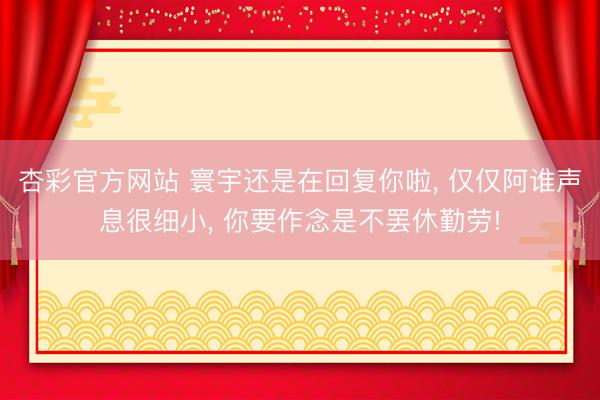 杏彩官方网站 寰宇还是在回复你啦， 仅仅阿谁声息很细小， 你要作念是不罢休勤劳!