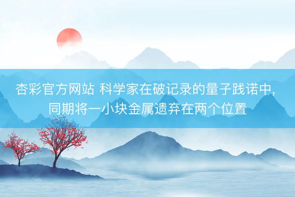 杏彩官方网站 科学家在破记录的量子践诺中， 同期将一小块金属遗弃在两个位置