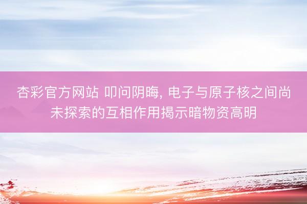 杏彩官方网站 叩问阴晦， 电子与原子核之间尚未探索的互相作用揭示暗物资高明