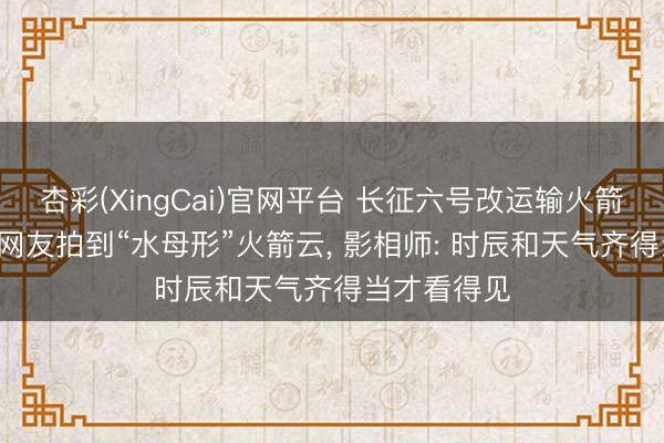 杏彩(XingCai)官网平台 长征六号改运输火箭辐射， 多地网友拍到“水母形”火箭云， 影相师: 时辰和天气齐得当才看得见