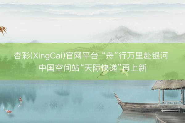 杏彩(XingCai)官网平台 “舟”行万里赴银河 中国空间站“天际快递”再上新