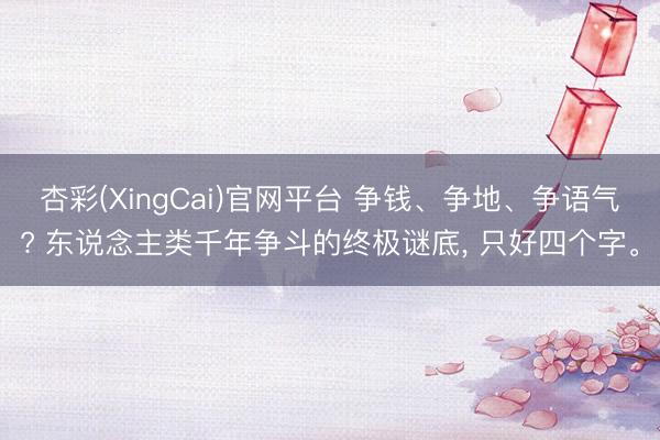 杏彩(XingCai)官网平台 争钱、争地、争语气? 东说念主类千年争斗的终极谜底， 只好四个字。