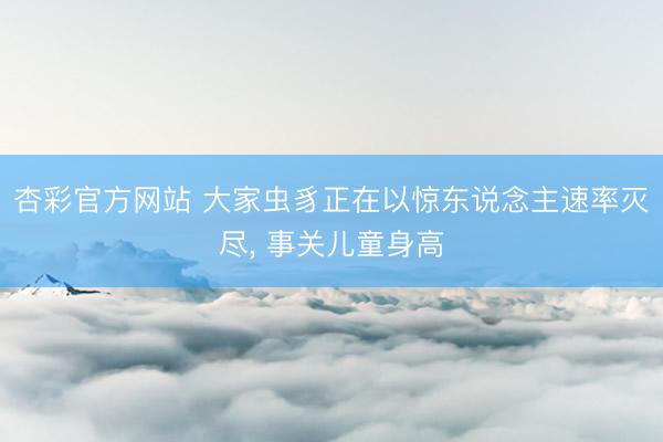 杏彩官方网站 大家虫豸正在以惊东说念主速率灭尽， 事关儿童身高