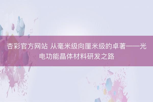 杏彩官方网站 从毫米级向厘米级的卓著——光电功能晶体材料研发之路