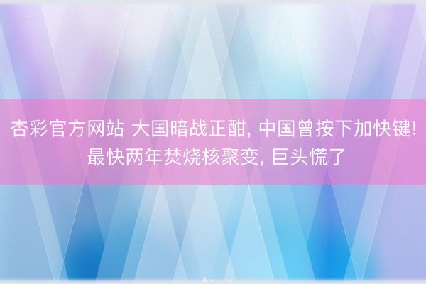杏彩官方网站 大国暗战正酣， 中国曾按下加快键! 最快两年焚烧核聚变， 巨头慌了