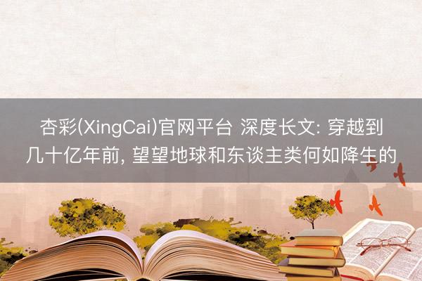 杏彩(XingCai)官网平台 深度长文: 穿越到几十亿年前， 望望地球和东谈主类何如降生的