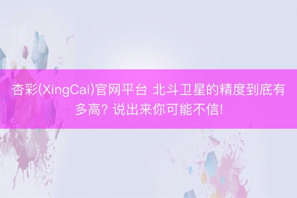 杏彩(XingCai)官网平台 北斗卫星的精度到底有多高? 说出来你可能不信!