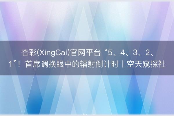 杏彩(XingCai)官网平台 “5、4、3、2、1”！首席调换眼中的辐射倒计时丨空天窥探社