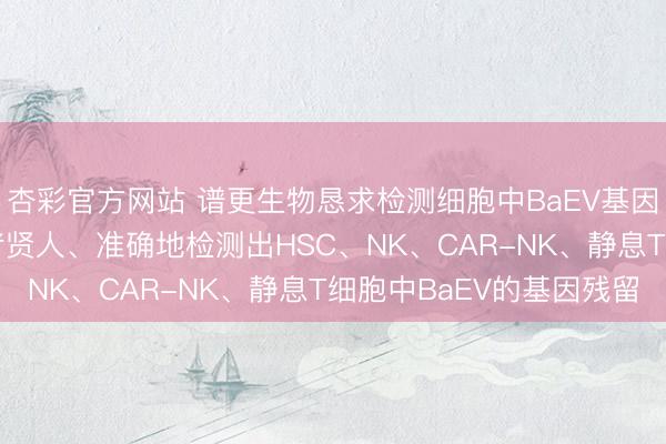 杏彩官方网站 谱更生物恳求检测细胞中BaEV基因引物和探针专利， 或者贤人、准确地检测出HSC、NK、CAR-NK、静息T细胞中BaEV的基因残留