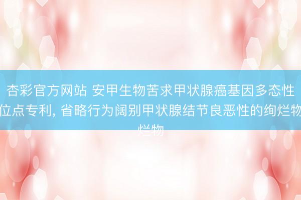 杏彩官方网站 安甲生物苦求甲状腺癌基因多态性位点专利， 省略行为阔别甲状腺结节良恶性的绚烂物