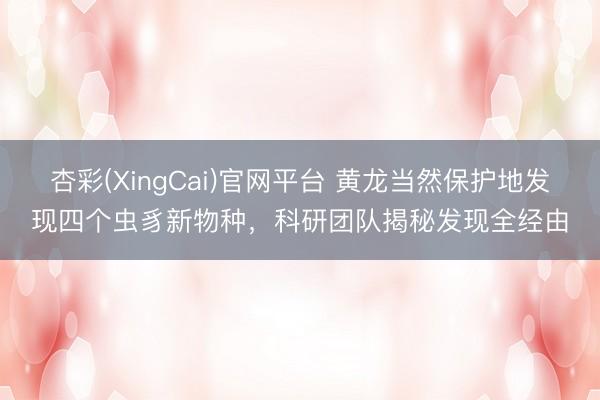 杏彩(XingCai)官网平台 黄龙当然保护地发现四个虫豸新物种，科研团队揭秘发现全经由