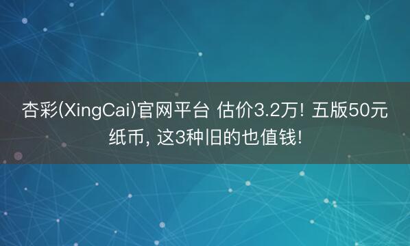杏彩(XingCai)官网平台 估价3.2万! 五版50元纸币， 这3种旧的也值钱!