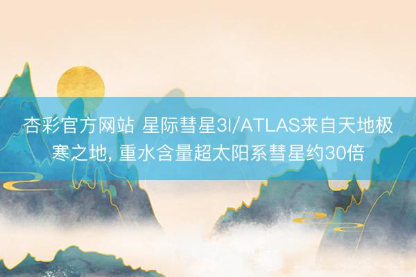 杏彩官方网站 星际彗星3I/ATLAS来自天地极寒之地， 重水含量超太阳系彗星约30倍