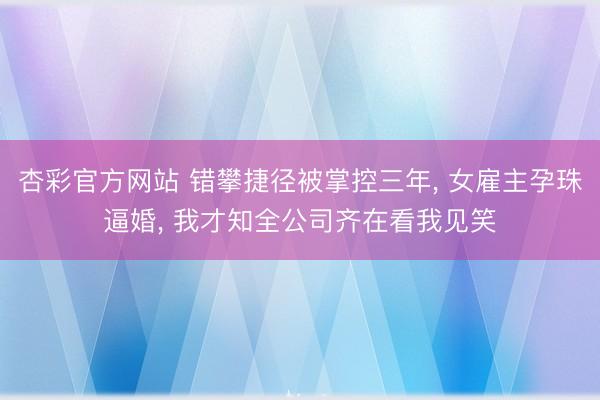 杏彩官方网站 错攀捷径被掌控三年， 女雇主孕珠逼婚， 我才知全公司齐在看我见笑