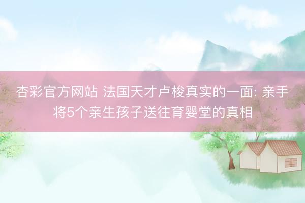 杏彩官方网站 法国天才卢梭真实的一面: 亲手将5个亲生孩子送往育婴堂的真相