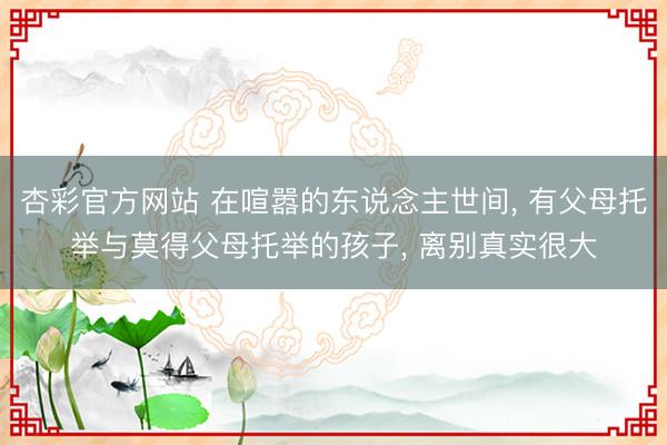 杏彩官方网站 在喧嚣的东说念主世间， 有父母托举与莫得父母托举的孩子， 离别真实很大