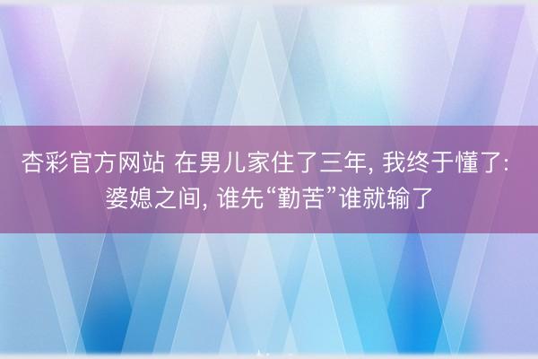 杏彩官方网站 在男儿家住了三年， 我终于懂了: 婆媳之间， 谁先“勤苦”谁就输了