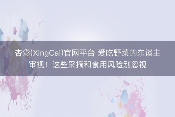 杏彩(XingCai)官网平台 爱吃野菜的东谈主审视！这些采摘和食用风险别忽视