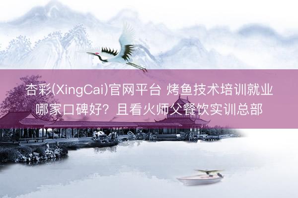 杏彩(XingCai)官网平台 烤鱼技术培训就业哪家口碑好？且看火师父餐饮实训总部