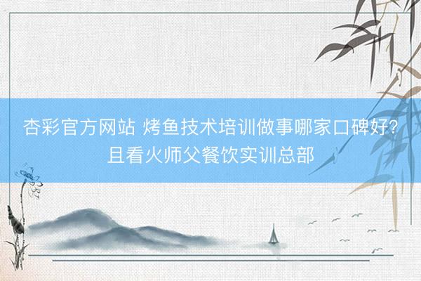 杏彩官方网站 烤鱼技术培训做事哪家口碑好?且看火师父餐饮实训总部