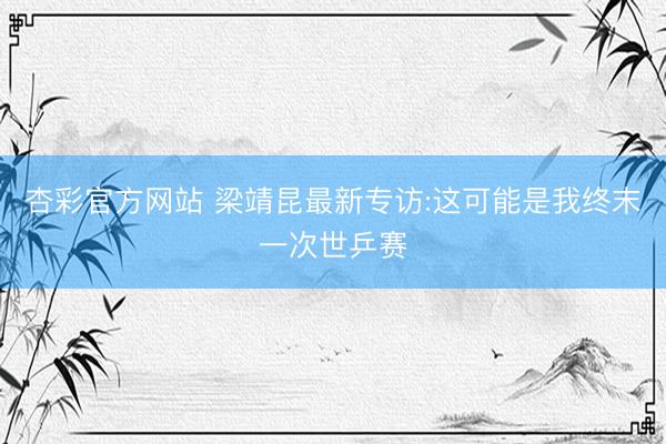 杏彩官方网站 梁靖昆最新专访:这可能是我终末一次世乒赛