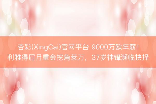 杏彩(XingCai)官网平台 9000万欧年薪！利雅得眉月重金挖角莱万，37岁神锋濒临抉择
