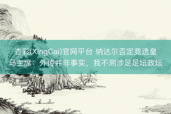 杏彩(XingCai)官网平台 纳达尔否定竞选皇马主席：外传并非事实，我不测涉足足坛政坛