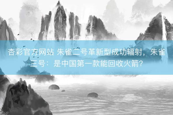 杏彩官方网站 朱雀二号革新型成功辐射，朱雀三号：是中国第一款能回收火箭？