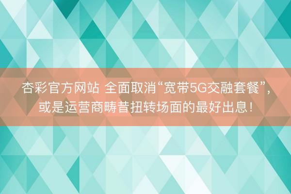 杏彩官方网站 全面取消“宽带5G交融套餐”,或是运营商畴昔扭转场面的最好出息!