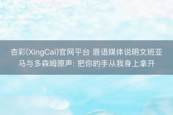 杏彩(XingCai)官网平台 唇语媒体说明文班亚马与多森姆原声: 把你的手从我身上拿开