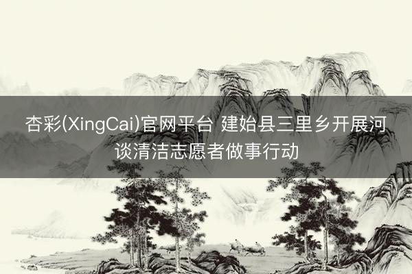 杏彩(XingCai)官网平台 建始县三里乡开展河谈清洁志愿者做事行动