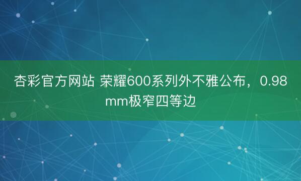 杏彩官方网站 荣耀600系列外不雅公布，0.98mm极窄四等边
