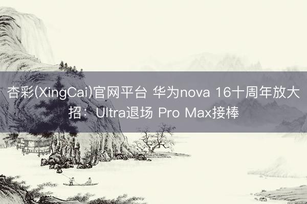 杏彩(XingCai)官网平台 华为nova 16十周年放大招：Ultra退场 Pro Max接棒