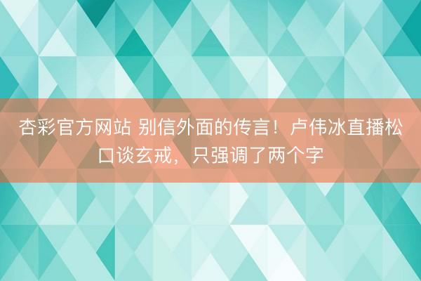 杏彩官方网站 别信外面的传言！卢伟冰直播松口谈玄戒，只强调了两个字
