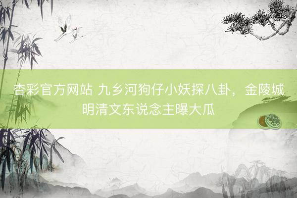 杏彩官方网站 九乡河狗仔小妖探八卦，金陵城明清文东说念主曝大瓜